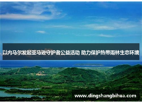 以内马尔发起亚马逊守护者公益活动 助力保护热带雨林生态环境 以内马尔发起亚马逊守护者公益活动 助力保护热带雨林生态环境