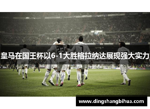 皇马在国王杯以6-1大胜格拉纳达展现强大实力
