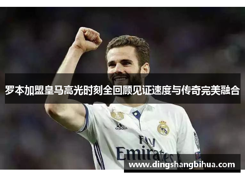 罗本加盟皇马高光时刻全回顾见证速度与传奇完美融合